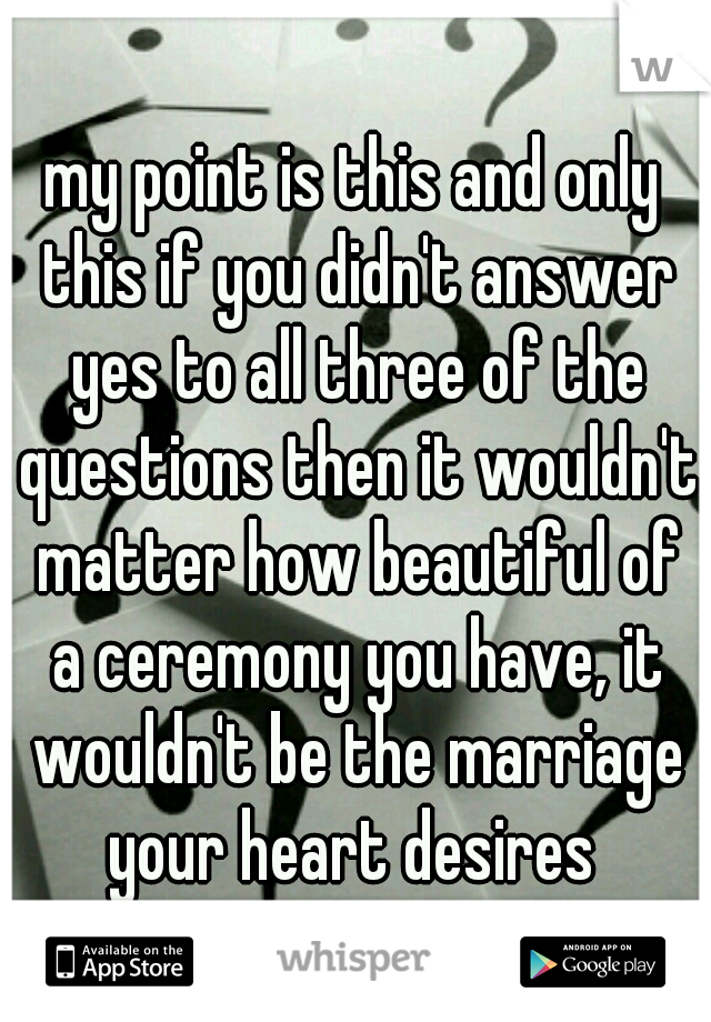 my point is this and only this if you didn't answer yes to all three of the questions then it wouldn't matter how beautiful of a ceremony you have, it wouldn't be the marriage your heart desires 