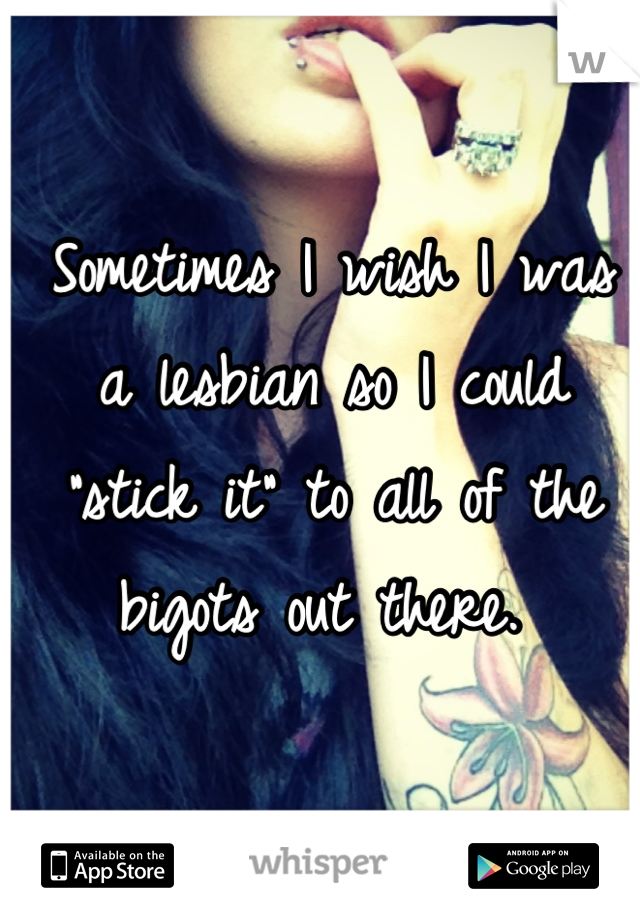Sometimes I wish I was a lesbian so I could "stick it" to all of the bigots out there. 