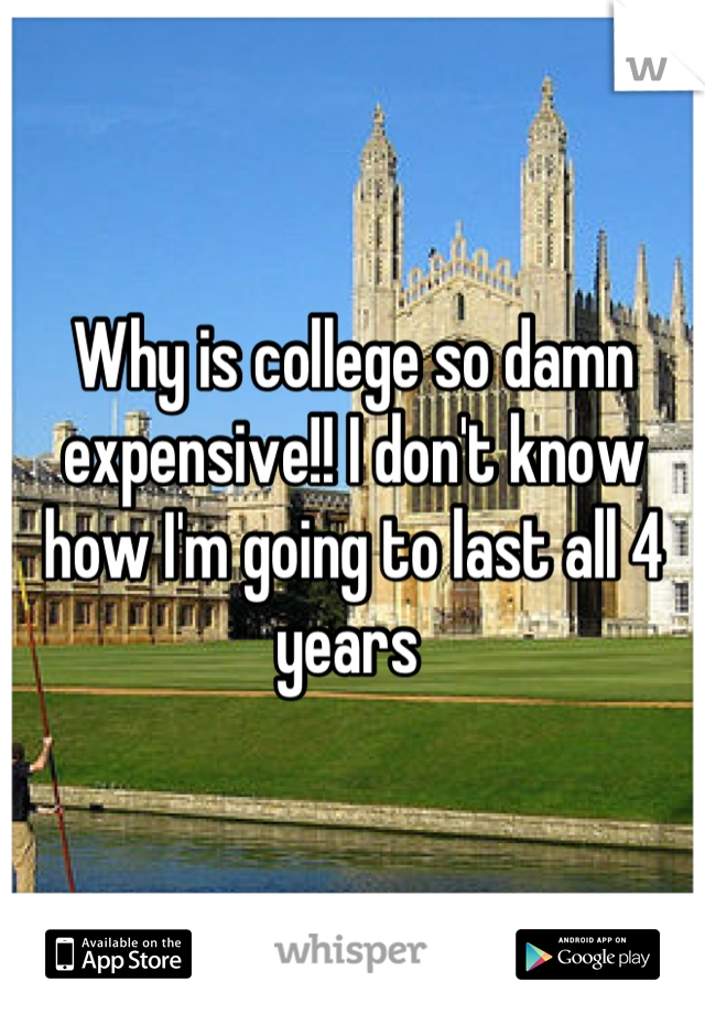 Why is college so damn expensive!! I don't know how I'm going to last all 4 years 