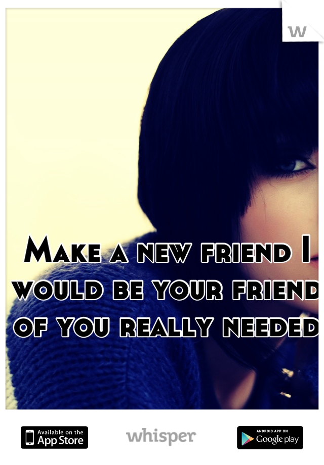 Make a new friend I would be your friend of you really needed