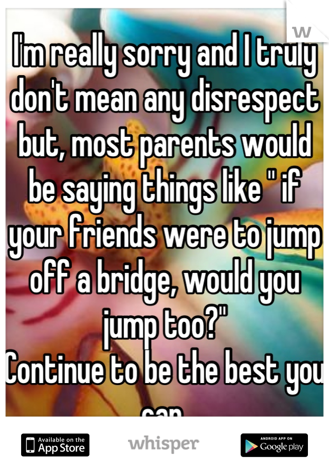 I'm really sorry and I truly don't mean any disrespect but, most parents would be saying things like " if your friends were to jump off a bridge, would you jump too?"
Continue to be the best you can 