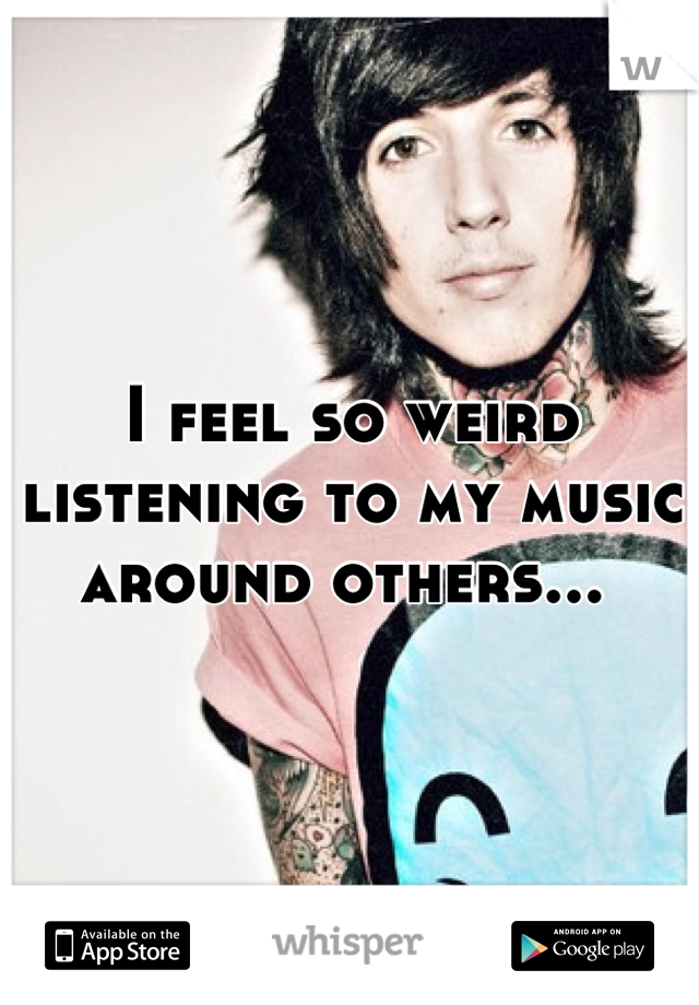 I feel so weird listening to my music around others... 