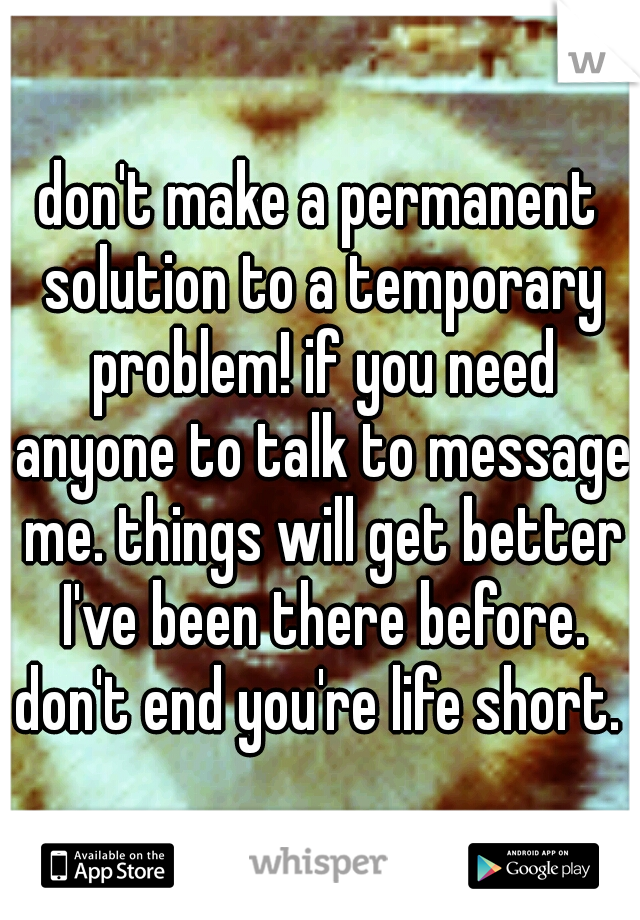 don't make a permanent solution to a temporary problem! if you need anyone to talk to message me. things will get better I've been there before. don't end you're life short. 