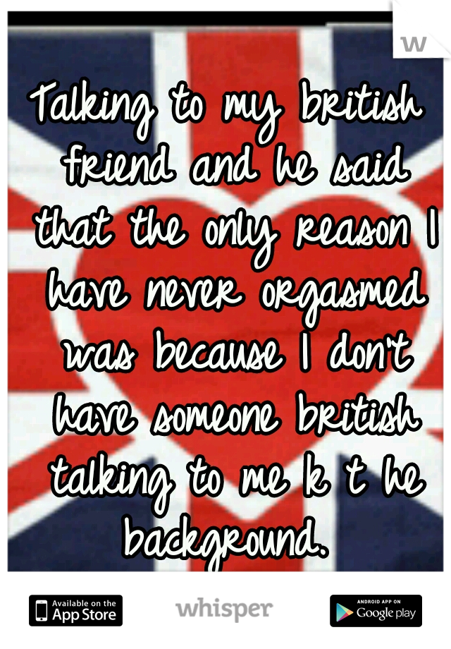 Talking to my british friend and he said that the only reason I have never orgasmed was because I don't have someone british talking to me k t he background. 