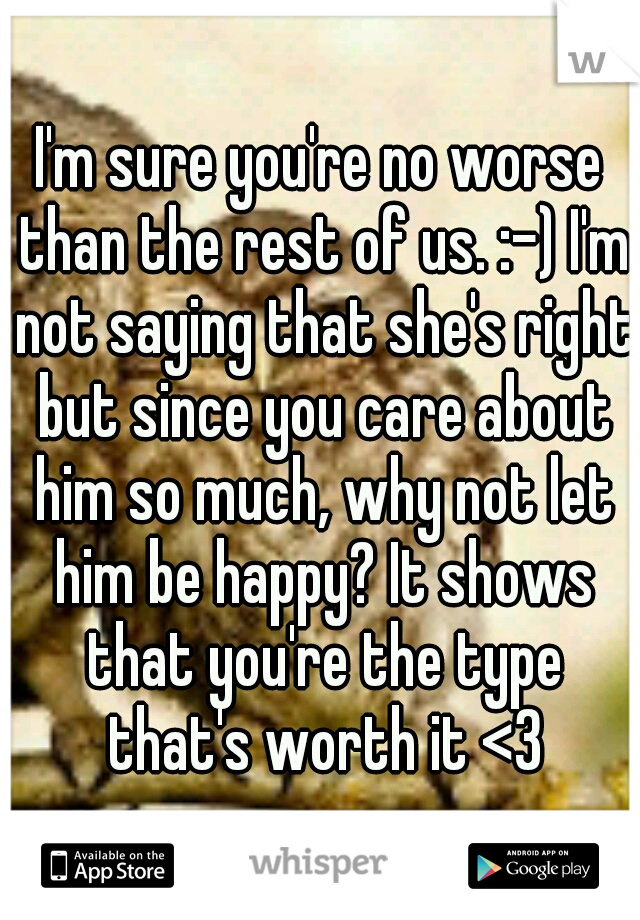 I'm sure you're no worse than the rest of us. :-) I'm not saying that she's right but since you care about him so much, why not let him be happy? It shows that you're the type that's worth it <3