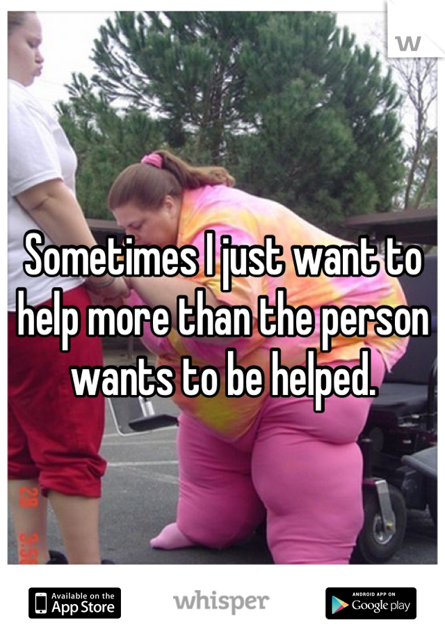 Sometimes I just want to help more than the person wants to be helped.