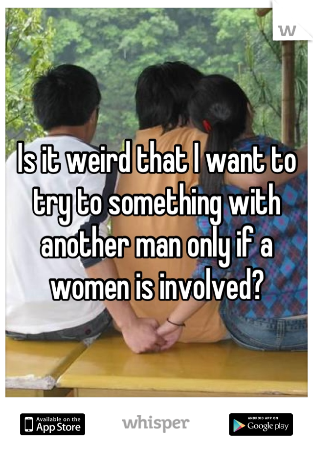 Is it weird that I want to try to something with another man only if a women is involved?