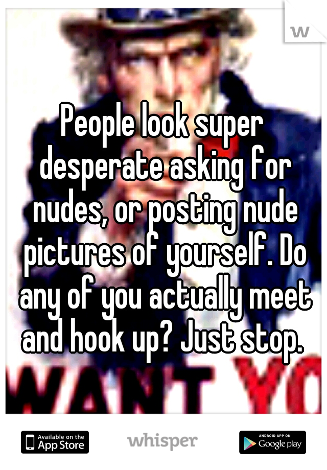 People look super desperate asking for nudes, or posting nude pictures of yourself. Do any of you actually meet and hook up? Just stop. 