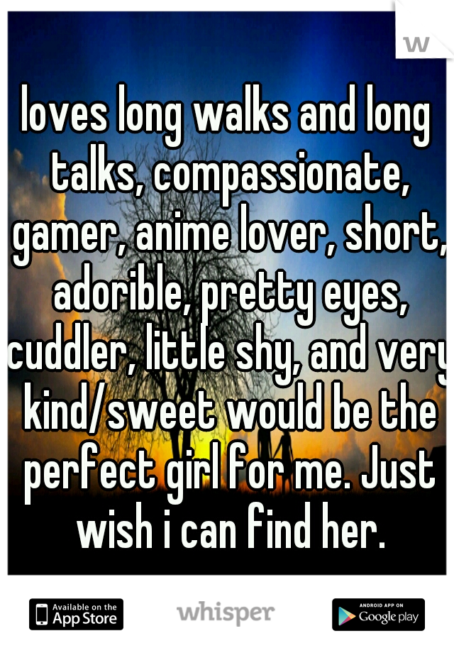 loves long walks and long talks, compassionate, gamer, anime lover, short, adorible, pretty eyes, cuddler, little shy, and very kind/sweet would be the perfect girl for me. Just wish i can find her.