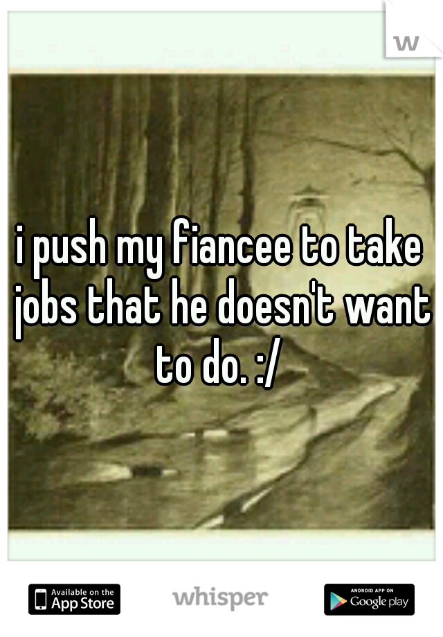 i push my fiancee to take jobs that he doesn't want to do. :/ 