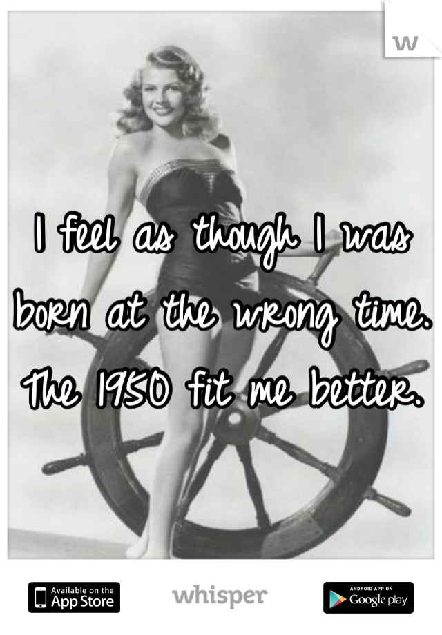 I feel as though I was born at the wrong time. The 1950 fit me better.