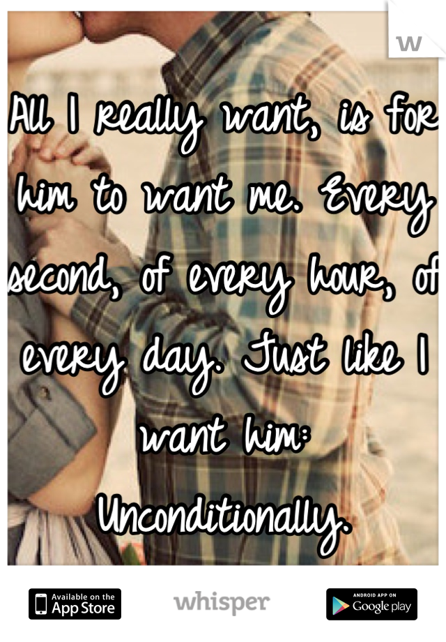 All I really want, is for him to want me. Every second, of every hour, of every day. Just like I want him: Unconditionally.