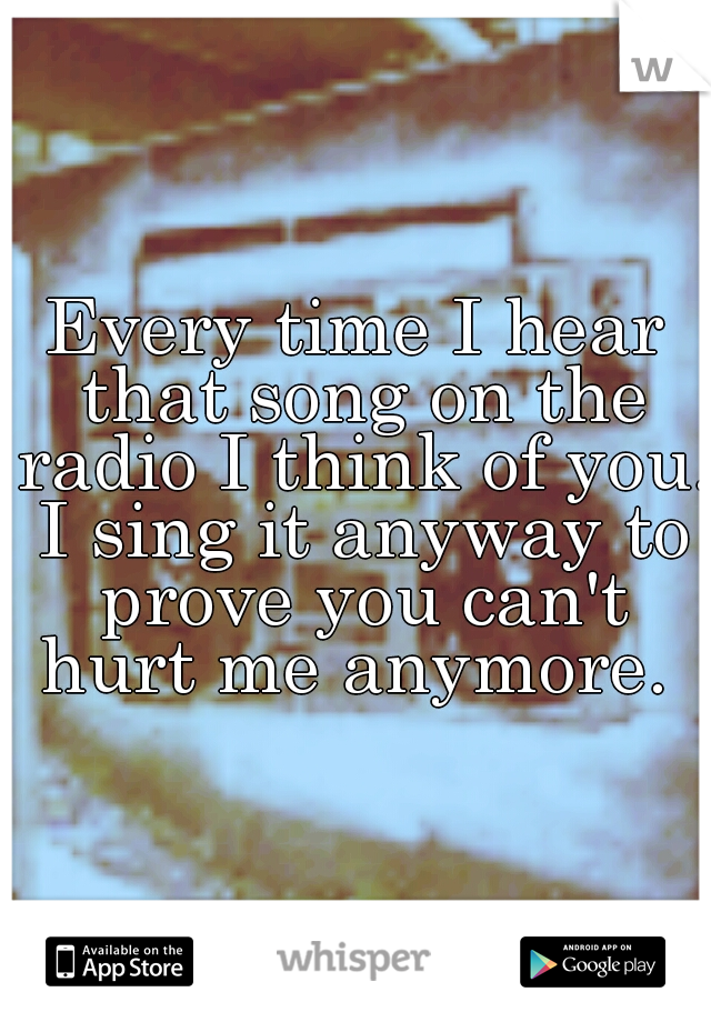Every time I hear that song on the radio I think of you. I sing it anyway to prove you can't hurt me anymore. 