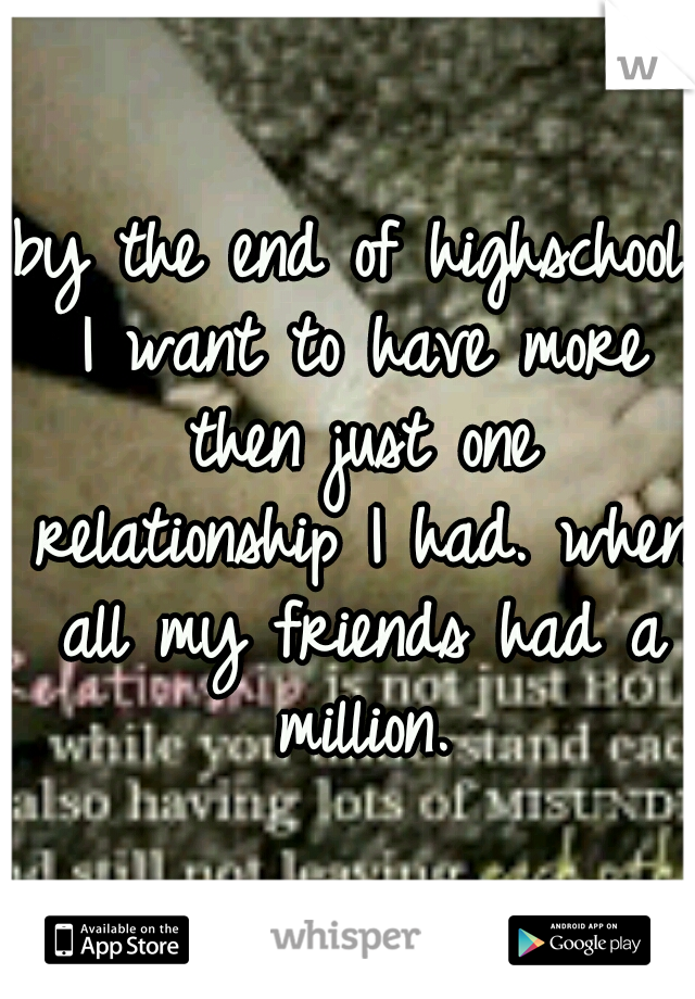 by the end of highschool I want to have more then just one relationship I had. when all my friends had a million.