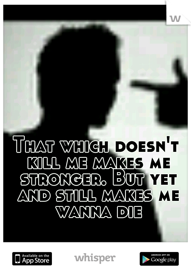 That which doesn't kill me makes me stronger. But yet and still makes me wanna die