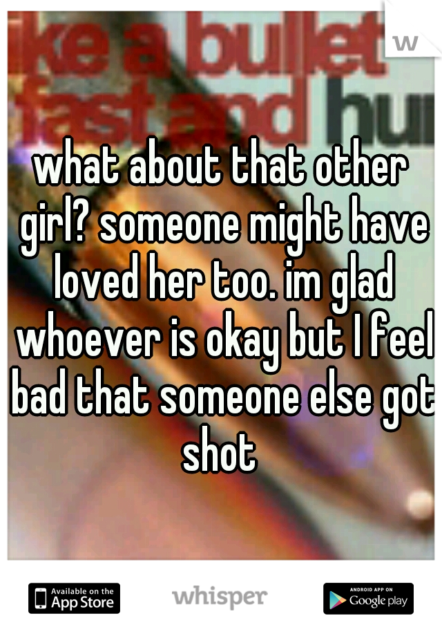 what about that other girl? someone might have loved her too. im glad whoever is okay but I feel bad that someone else got shot 