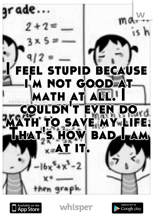 I feel stupid because i'm not good at math at all. I couldn't even do math to save my life. That's how bad I am at it. 
