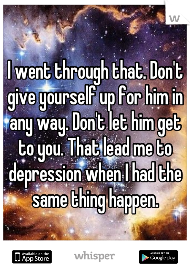 I went through that. Don't give yourself up for him in any way. Don't let him get to you. That lead me to depression when I had the same thing happen.