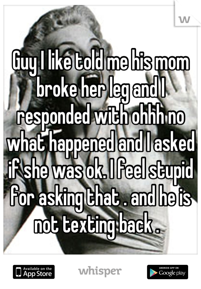 Guy I like told me his mom broke her leg and I responded with ohhh no what happened and I asked if she was ok. I feel stupid for asking that . and he is not texting back .  
