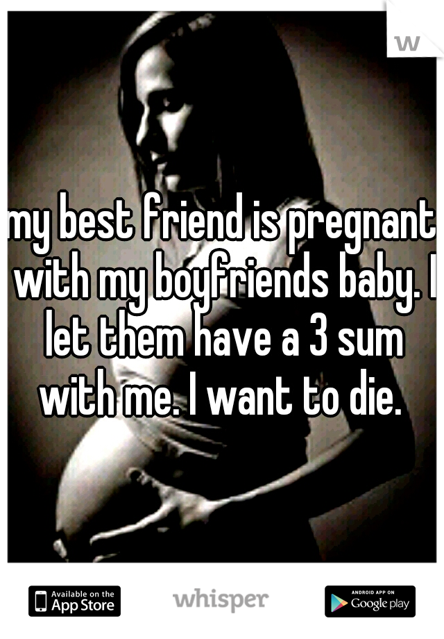 my best friend is pregnant with my boyfriends baby. I let them have a 3 sum with me. I want to die. 