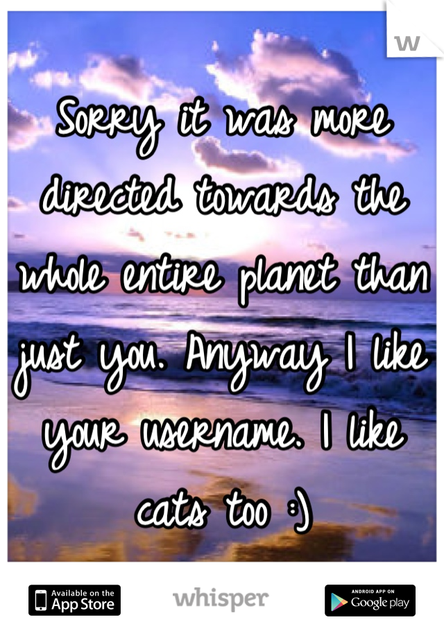 Sorry it was more directed towards the whole entire planet than just you. Anyway I like your username. I like cats too :)