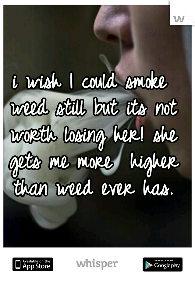 i wish I could smoke weed still but its not worth losing her! she gets me more  higher than weed ever has.