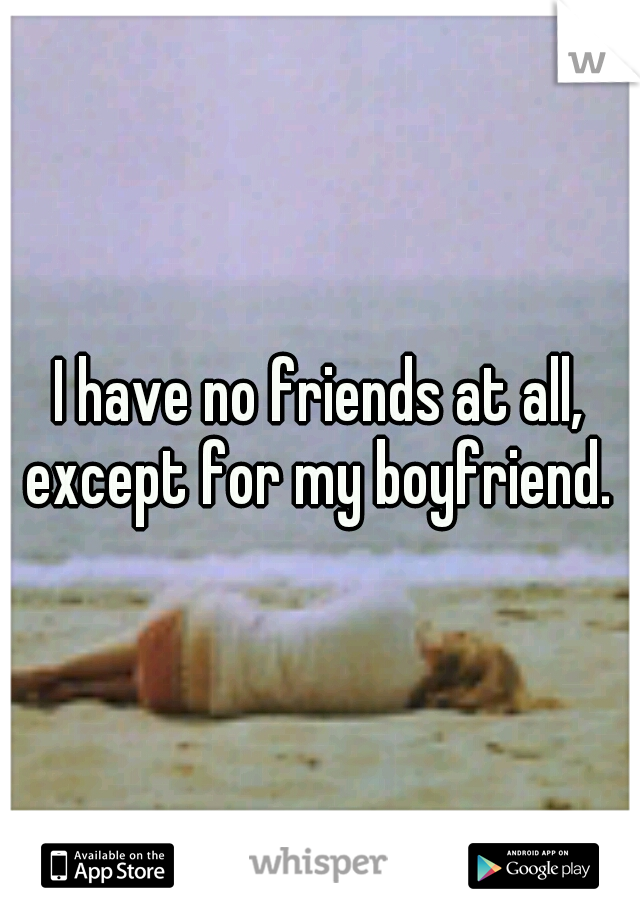 I have no friends at all, except for my boyfriend. 