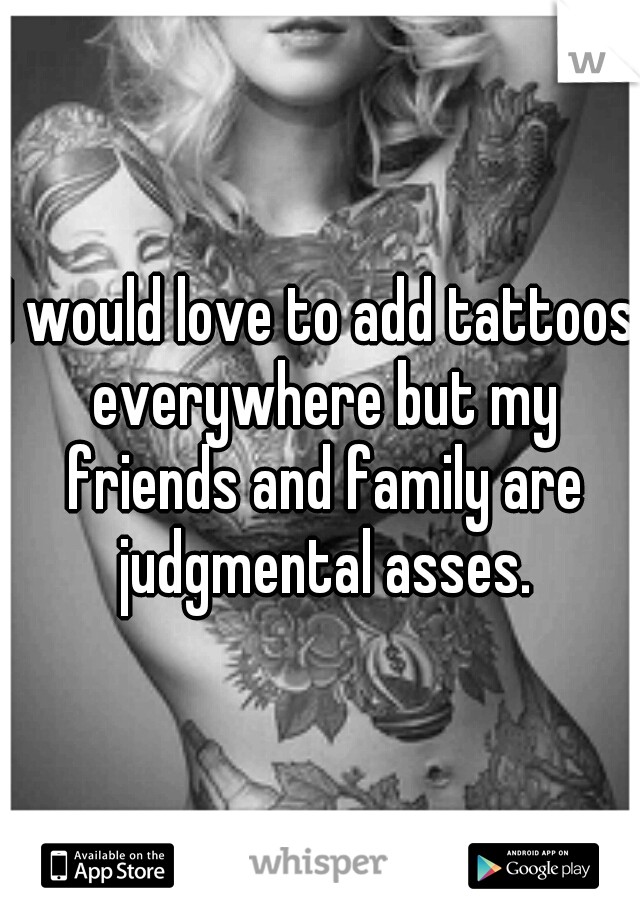 I would love to add tattoos everywhere but my friends and family are judgmental asses.