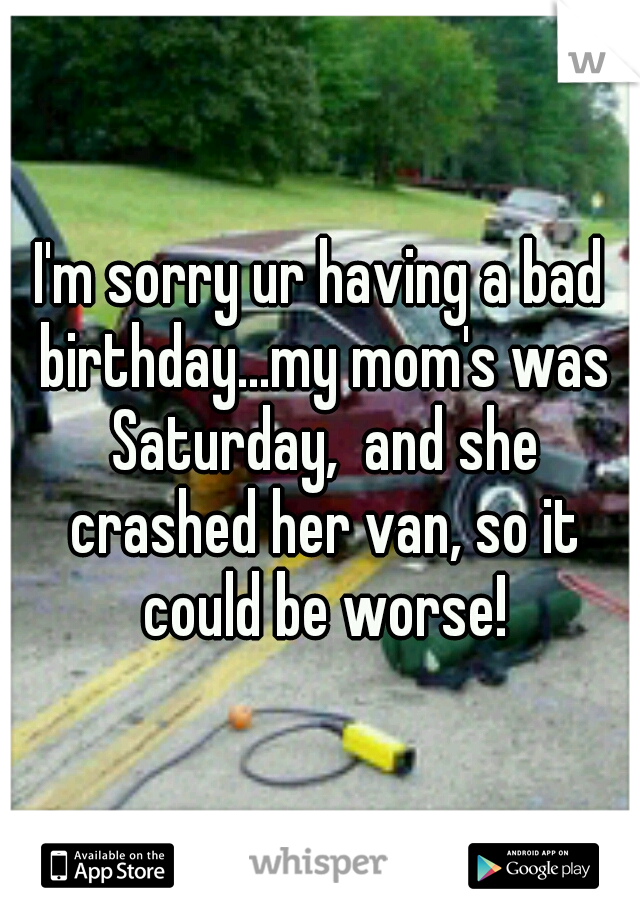 I'm sorry ur having a bad birthday...my mom's was Saturday,  and she crashed her van, so it could be worse!