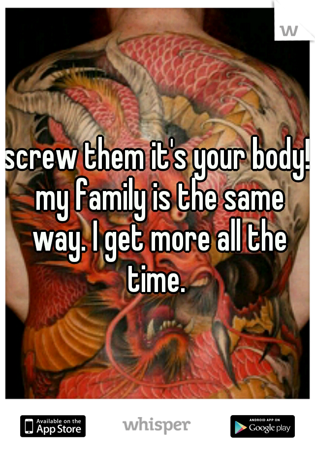 screw them it's your body! my family is the same way. I get more all the time. 