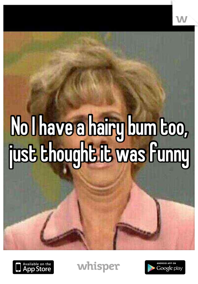 No I have a hairy bum too, just thought it was funny