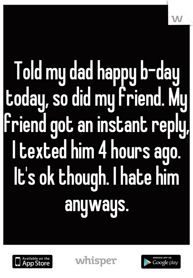 Told my dad happy b-day today, so did my friend. My friend got an instant reply, I texted him 4 hours ago. It's ok though. I hate him anyways.