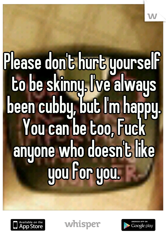 Please don't hurt yourself to be skinny. I've always been cubby, but I'm happy. You can be too, Fuck anyone who doesn't like you for you.