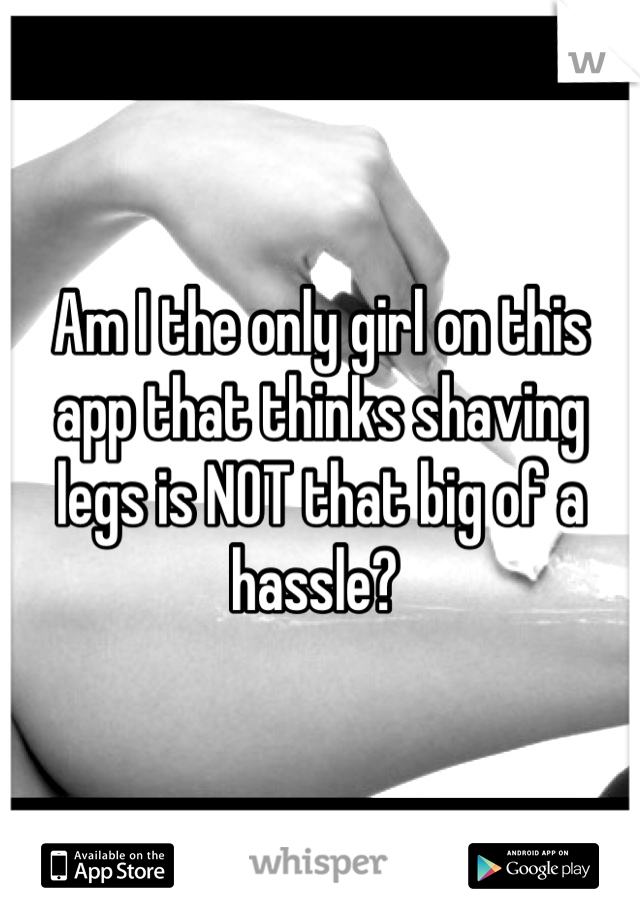 Am I the only girl on this app that thinks shaving legs is NOT that big of a hassle? 