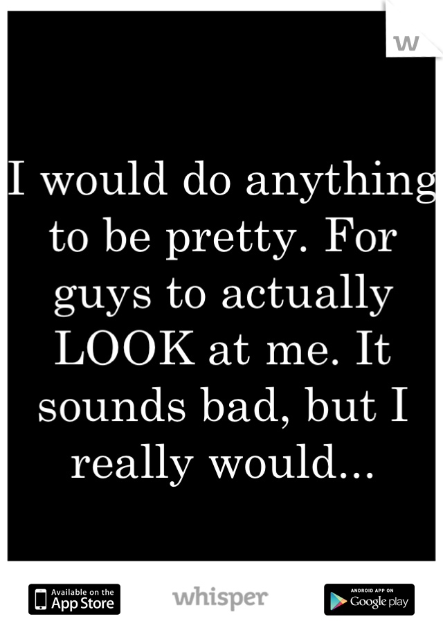I would do anything to be pretty. For guys to actually LOOK at me. It sounds bad, but I really would...