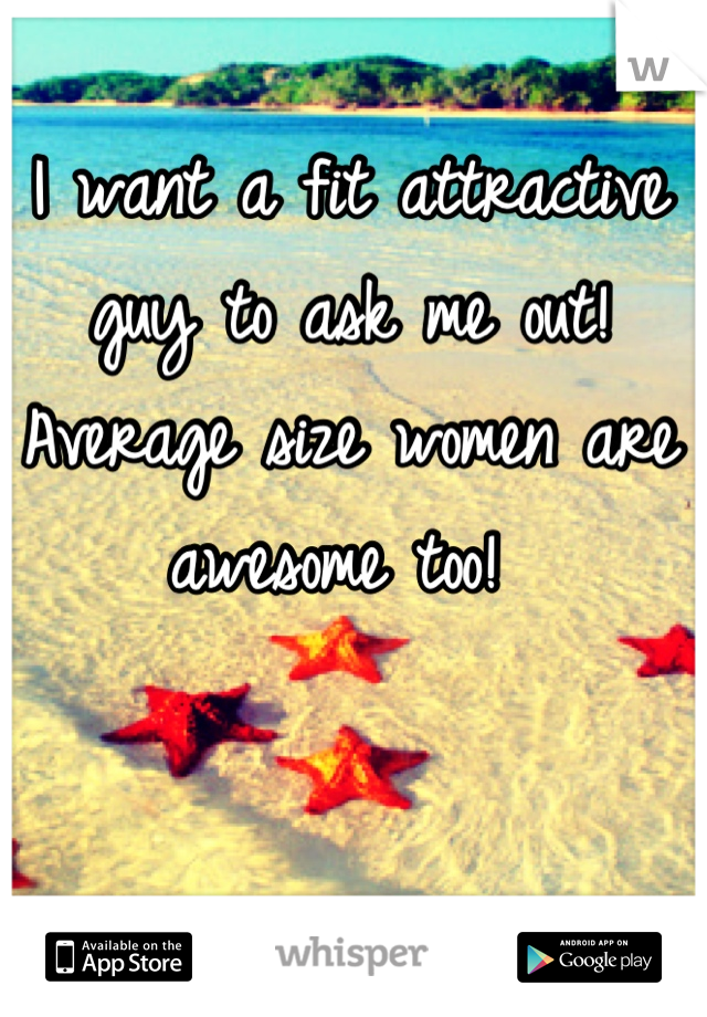 I want a fit attractive guy to ask me out! Average size women are awesome too! 