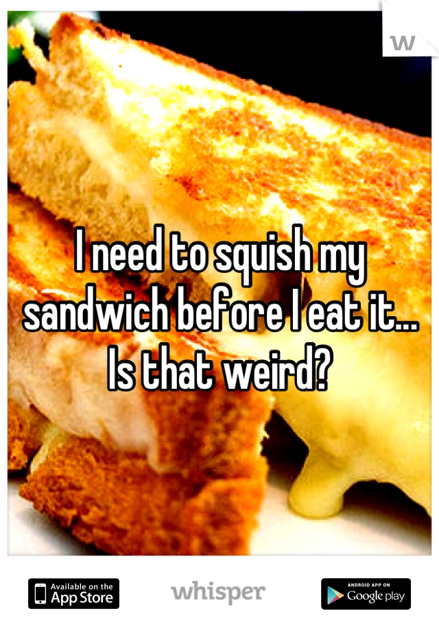 I need to squish my sandwich before I eat it... Is that weird?