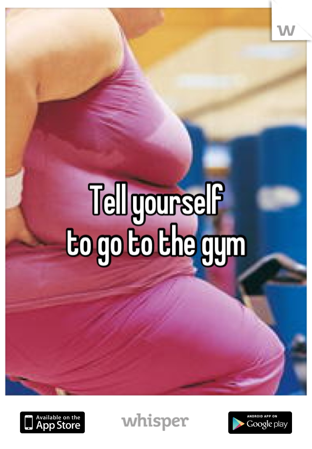 Tell yourself
to go to the gym