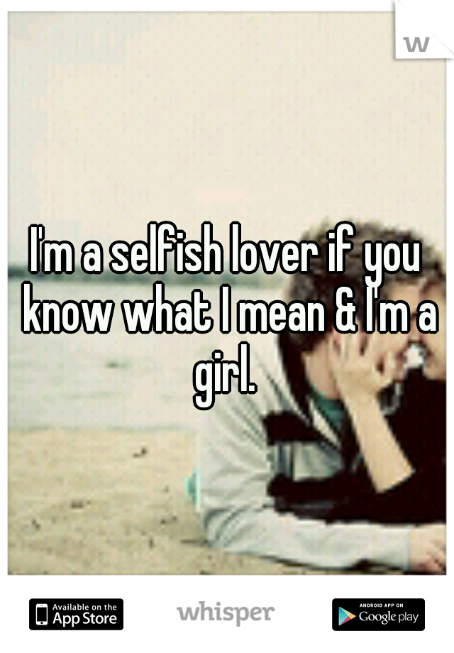 I'm a selfish lover if you know what I mean & I'm a girl. 