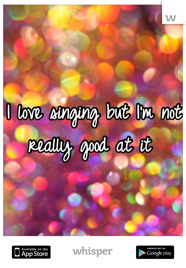 I love singing but I'm not really good at it 