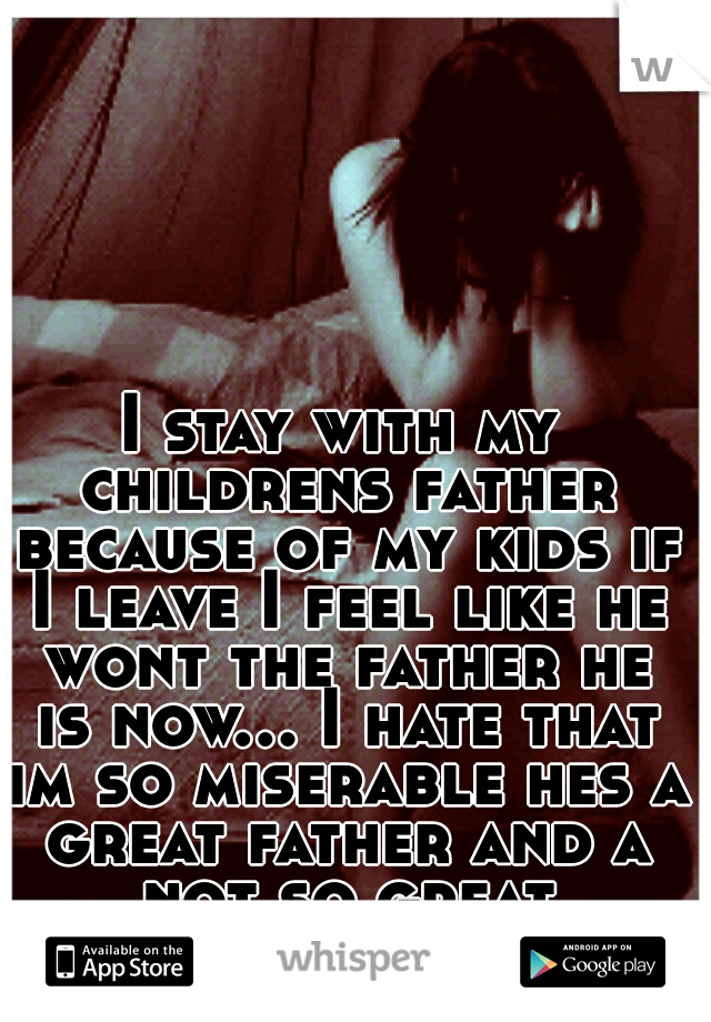 I stay with my childrens father because of my kids if I leave I feel like he wont the father he is now... I hate that im so miserable hes a great father and a not so great boyfriend