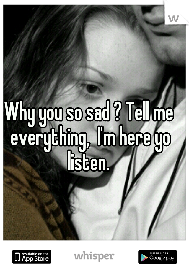 Why you so sad ? Tell me everything,  I'm here yo listen. 