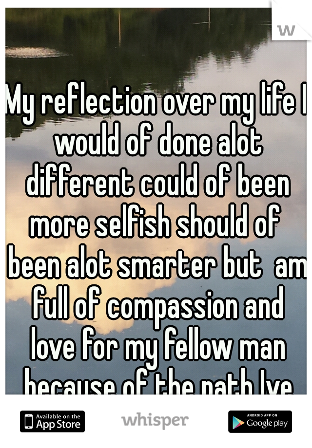 My reflection over my life I would of done alot different could of been more selfish should of  been alot smarter but  am full of compassion and love for my fellow man because of the path Ive walked<3