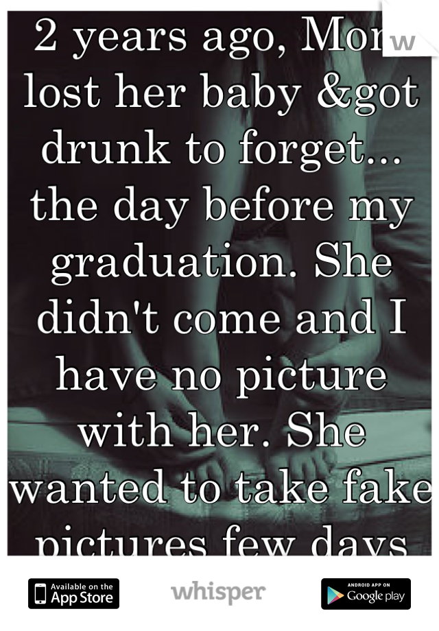 2 years ago, Mom lost her baby &got drunk to forget... the day before my graduation. She didn't come and I have no picture with her. She wanted to take fake pictures few days later but I refused... </3