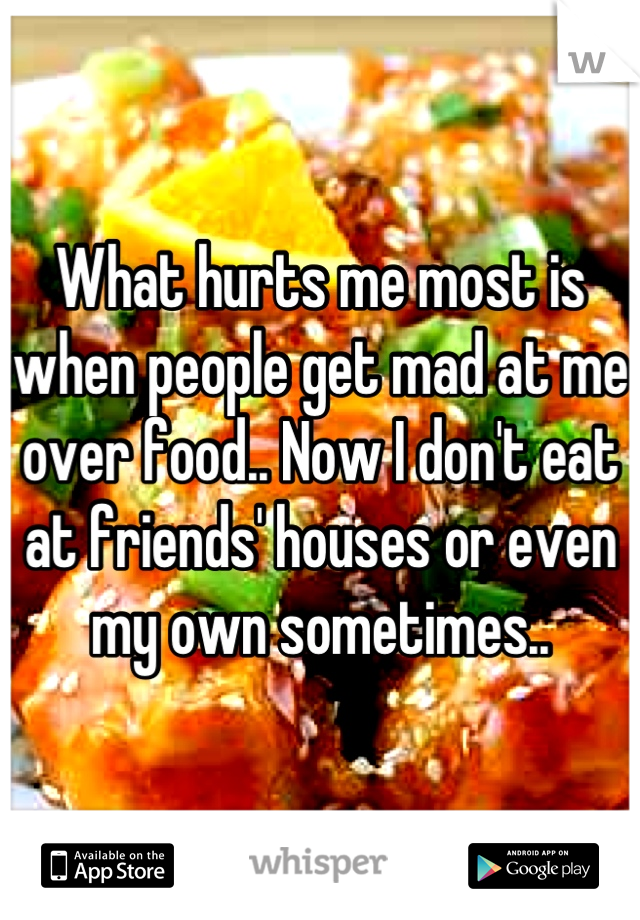 What hurts me most is when people get mad at me over food.. Now I don't eat at friends' houses or even my own sometimes..