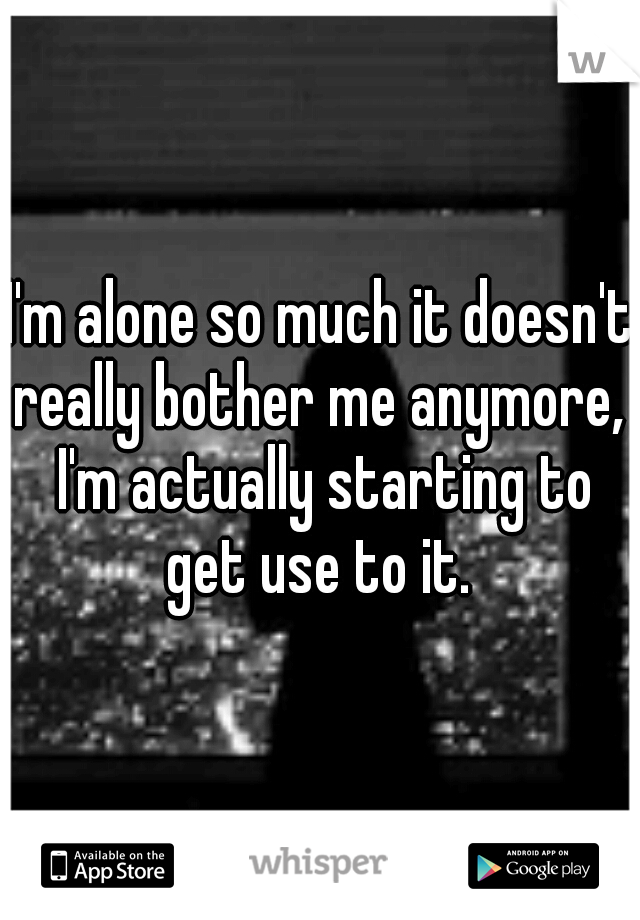 I'm alone so much it doesn't really bother me anymore,  I'm actually starting to get use to it. 