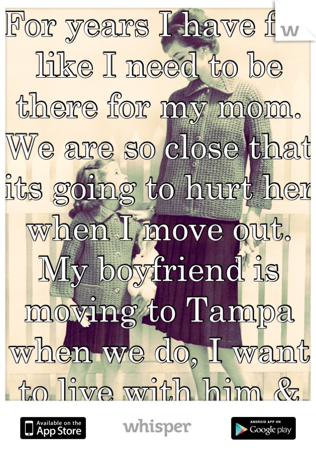 For years I have felt like I need to be there for my mom. We are so close that its going to hurt her when I move out. My boyfriend is moving to Tampa when we do, I want to live with him & not hurt her