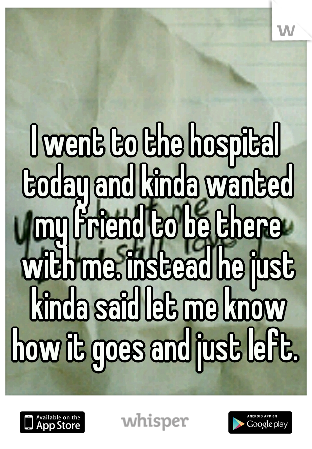 I went to the hospital today and kinda wanted my friend to be there with me. instead he just kinda said let me know how it goes and just left. 