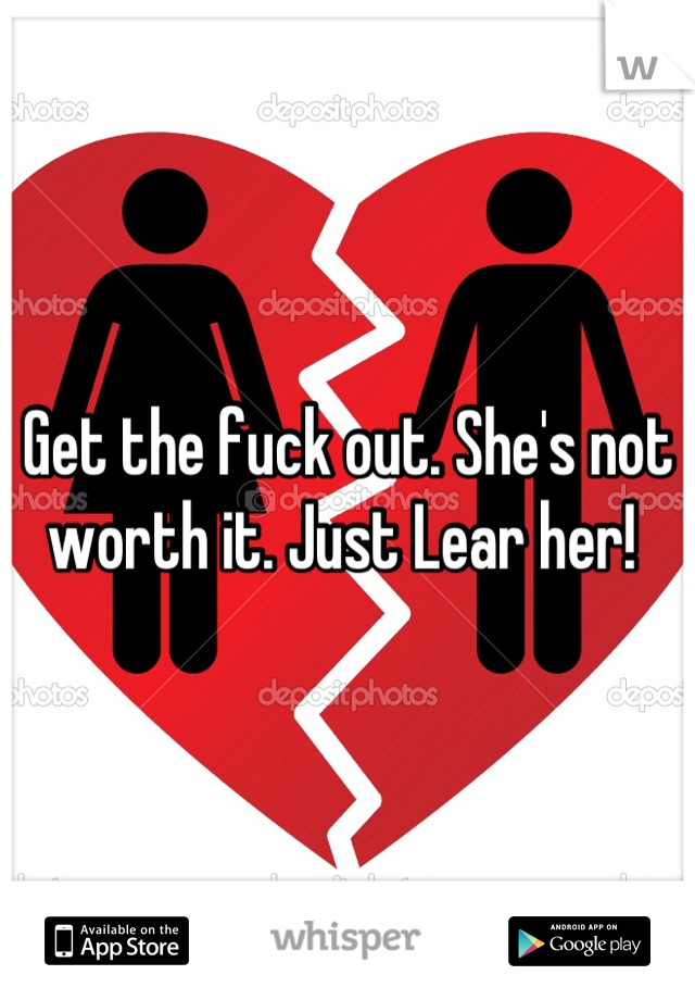 Get the fuck out. She's not worth it. Just Lear her! 
