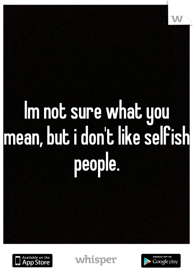 Im not sure what you mean, but i don't like selfish people.
